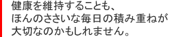 健康を維持することも、ほんのささいな毎日の積み重ねが大切なのかもしれません。