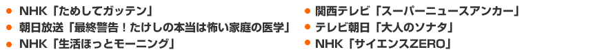 ・ＮＨＫ「ためしてガッテン」
・朝日放送「最終警告！たけしの本当は怖い家庭の医学」
・ＮＨＫ「生活ほっとモーニング」
・関西テレビ「スーパーニュースアンカー」
・テレビ朝日「大人のソナタ」
・ＮＨＫ「サイエンスZERO」