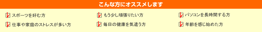 こんな方にオススメします
スポーツを好む方
もう少し頑張りたい方
パソコンを長時間する方
仕事も家庭のストレスが多い方
毎日の健康を気遣う方
年齢を感じ始めた方